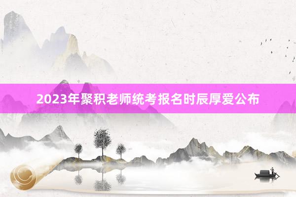 2023年聚积老师统考报名时辰厚爱公布