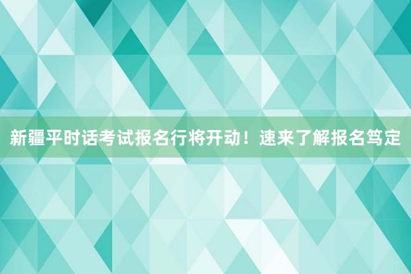 新疆平时话考试报名行将开动！速来了解报名笃定