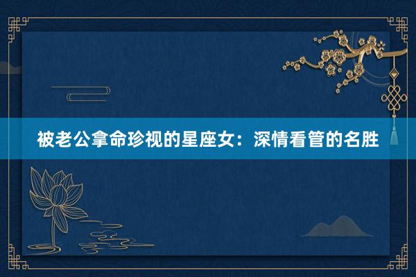 被老公拿命珍视的星座女：深情看管的名胜
