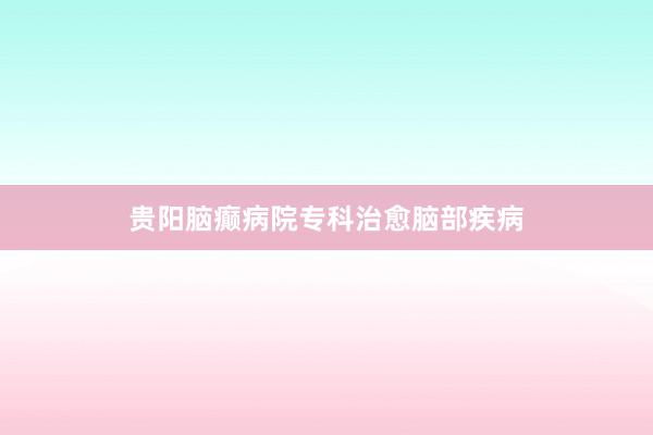 贵阳脑癫病院专科治愈脑部疾病