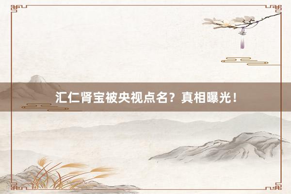 汇仁肾宝被央视点名？真相曝光！